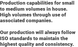 Production capabilities for small to medium volumes in house. High volumes through use of associated companies. Our production will always follow ISO standards to maintain the highest quality and consistency.